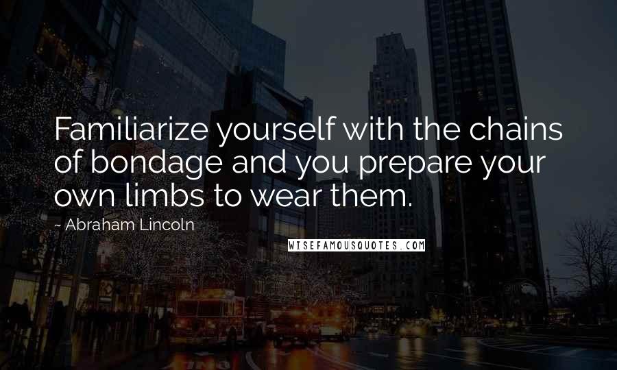 Abraham Lincoln Quotes: Familiarize yourself with the chains of bondage and you prepare your own limbs to wear them.