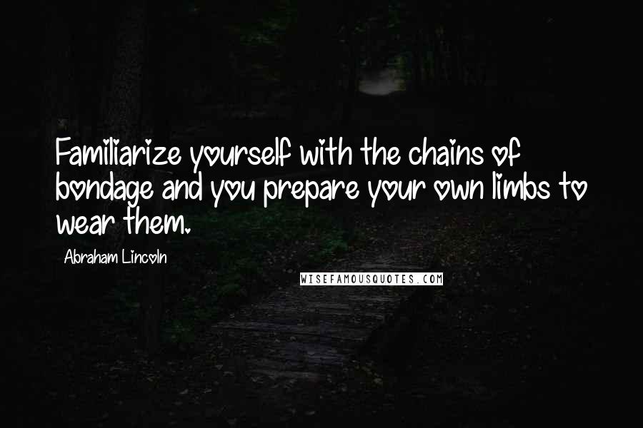 Abraham Lincoln Quotes: Familiarize yourself with the chains of bondage and you prepare your own limbs to wear them.