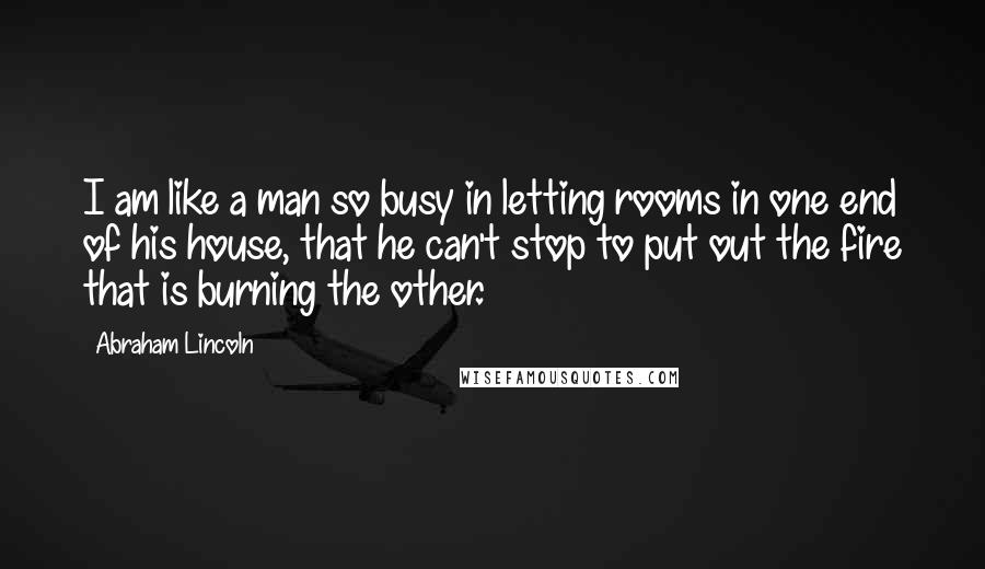 Abraham Lincoln Quotes: I am like a man so busy in letting rooms in one end of his house, that he can't stop to put out the fire that is burning the other.