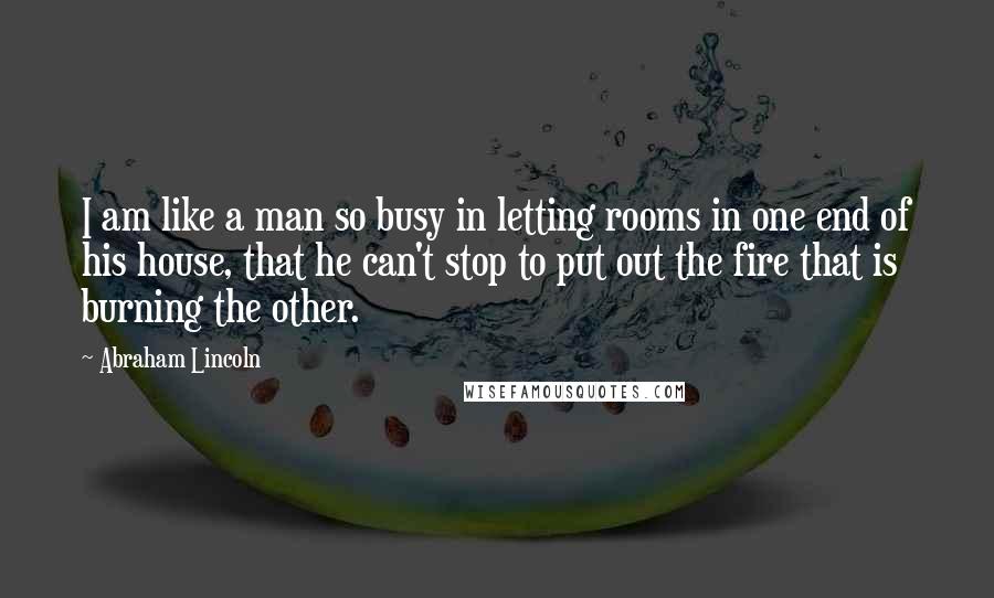 Abraham Lincoln Quotes: I am like a man so busy in letting rooms in one end of his house, that he can't stop to put out the fire that is burning the other.