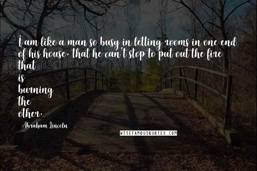 Abraham Lincoln Quotes: I am like a man so busy in letting rooms in one end of his house, that he can't stop to put out the fire that is burning the other.