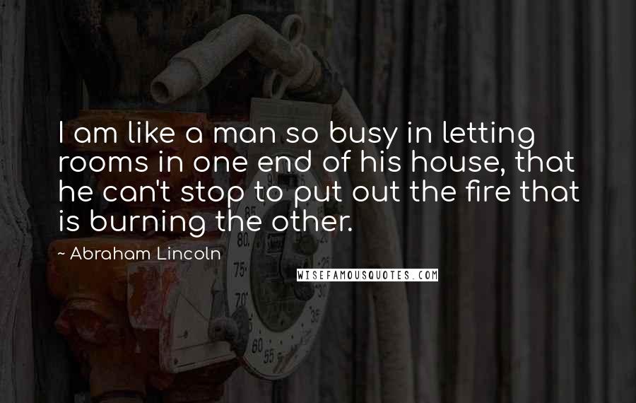 Abraham Lincoln Quotes: I am like a man so busy in letting rooms in one end of his house, that he can't stop to put out the fire that is burning the other.