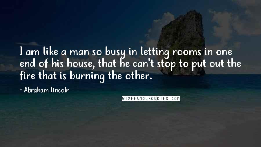 Abraham Lincoln Quotes: I am like a man so busy in letting rooms in one end of his house, that he can't stop to put out the fire that is burning the other.