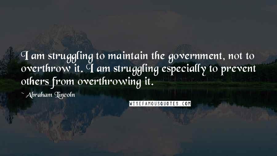 Abraham Lincoln Quotes: I am struggling to maintain the government, not to overthrow it. I am struggling especially to prevent others from overthrowing it.