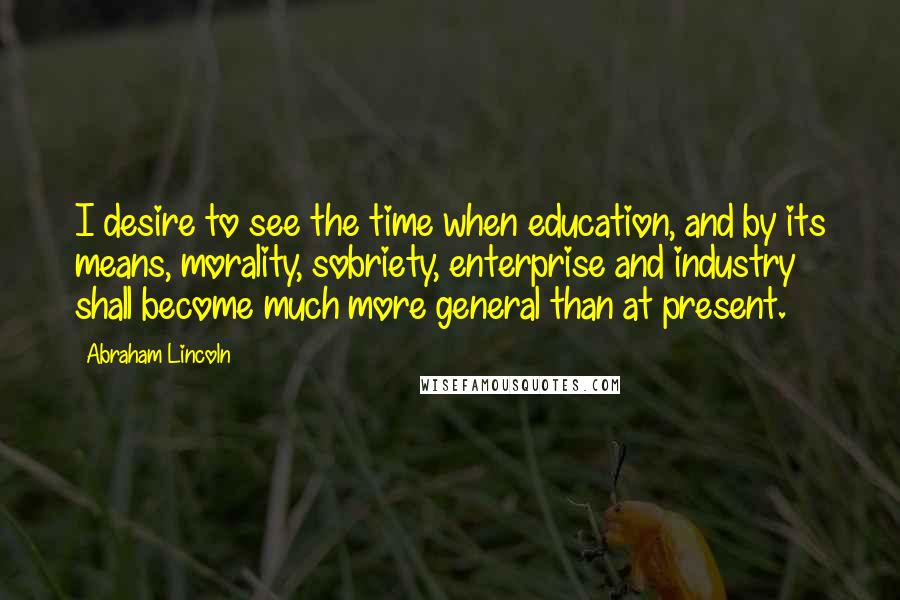 Abraham Lincoln Quotes: I desire to see the time when education, and by its means, morality, sobriety, enterprise and industry shall become much more general than at present.