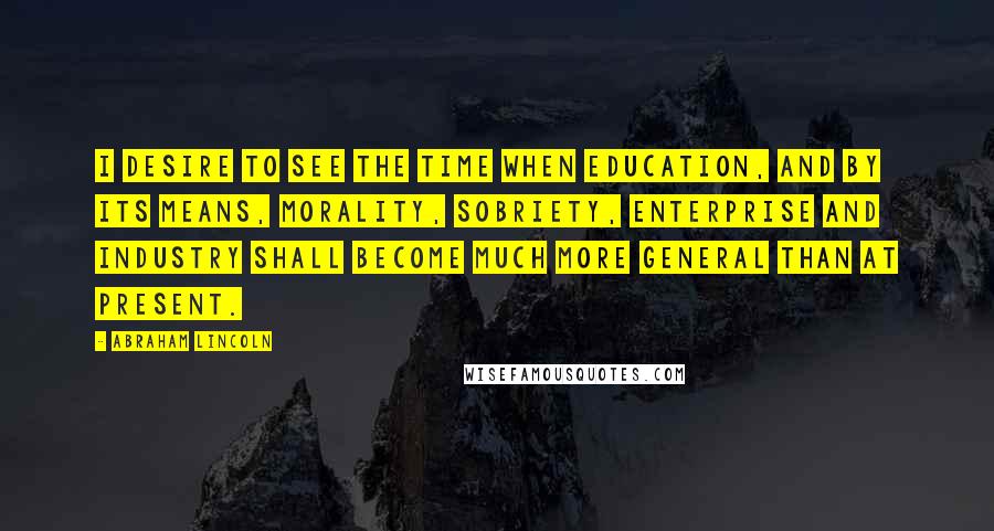 Abraham Lincoln Quotes: I desire to see the time when education, and by its means, morality, sobriety, enterprise and industry shall become much more general than at present.