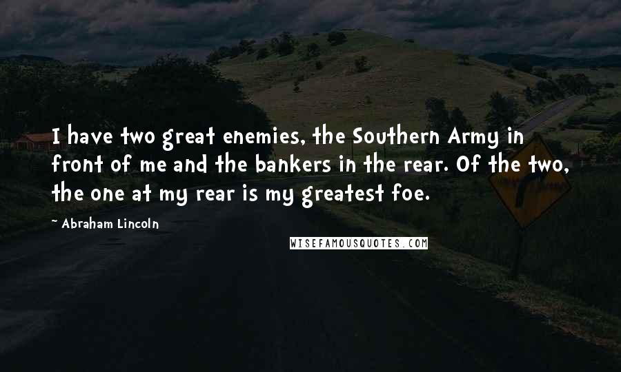 Abraham Lincoln Quotes: I have two great enemies, the Southern Army in front of me and the bankers in the rear. Of the two, the one at my rear is my greatest foe.