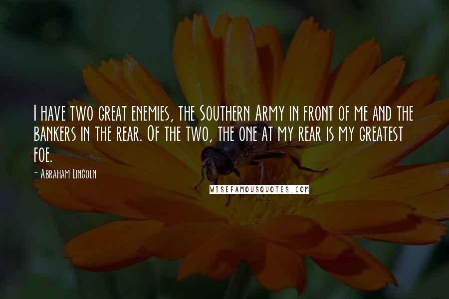 Abraham Lincoln Quotes: I have two great enemies, the Southern Army in front of me and the bankers in the rear. Of the two, the one at my rear is my greatest foe.