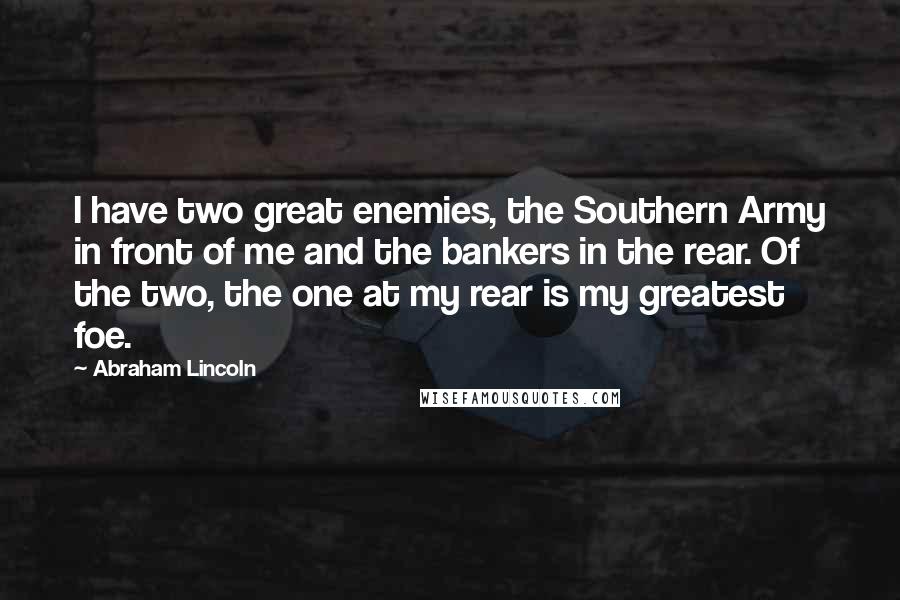 Abraham Lincoln Quotes: I have two great enemies, the Southern Army in front of me and the bankers in the rear. Of the two, the one at my rear is my greatest foe.