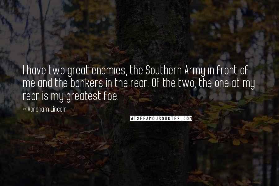 Abraham Lincoln Quotes: I have two great enemies, the Southern Army in front of me and the bankers in the rear. Of the two, the one at my rear is my greatest foe.