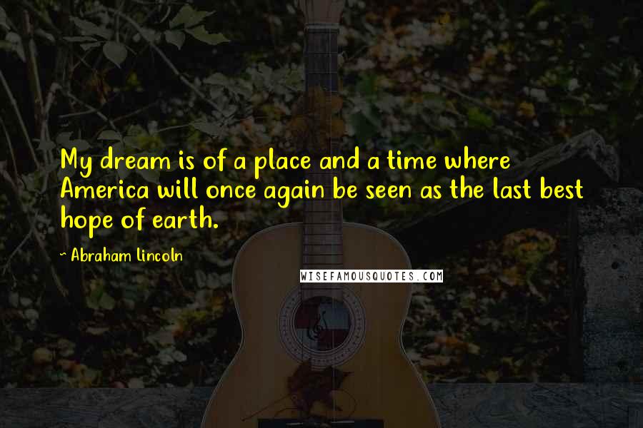 Abraham Lincoln Quotes: My dream is of a place and a time where America will once again be seen as the last best hope of earth.