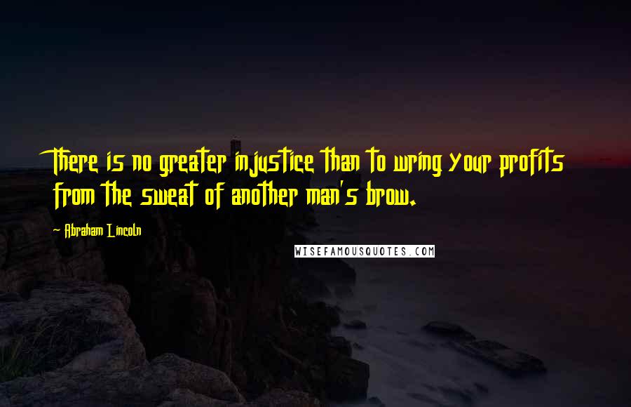 Abraham Lincoln Quotes: There is no greater injustice than to wring your profits from the sweat of another man's brow.