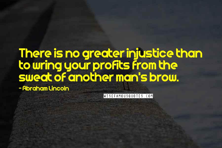 Abraham Lincoln Quotes: There is no greater injustice than to wring your profits from the sweat of another man's brow.