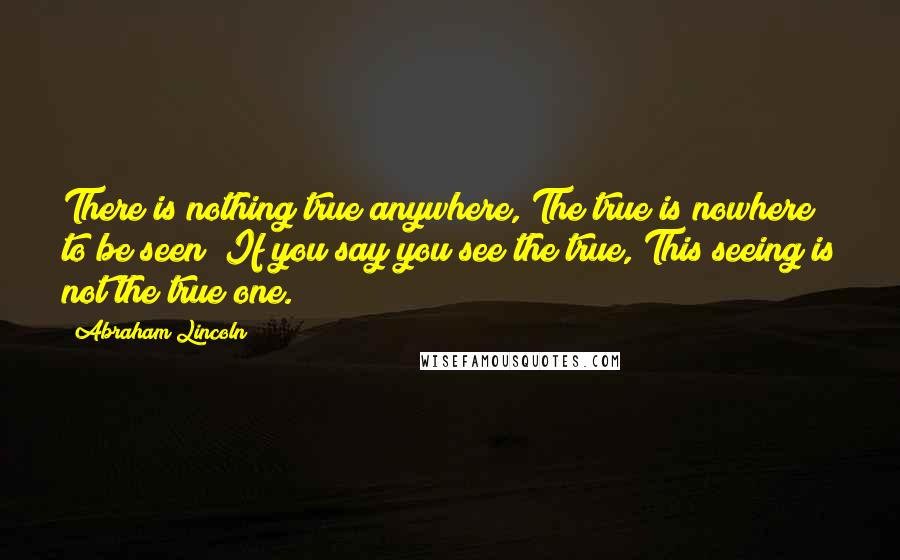 Abraham Lincoln Quotes: There is nothing true anywhere, The true is nowhere to be seen; If you say you see the true, This seeing is not the true one.