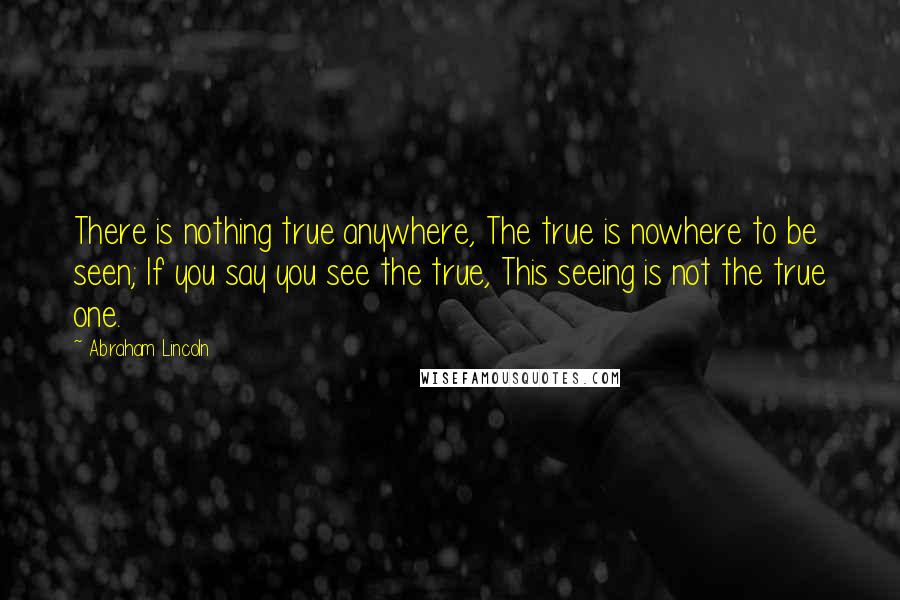 Abraham Lincoln Quotes: There is nothing true anywhere, The true is nowhere to be seen; If you say you see the true, This seeing is not the true one.