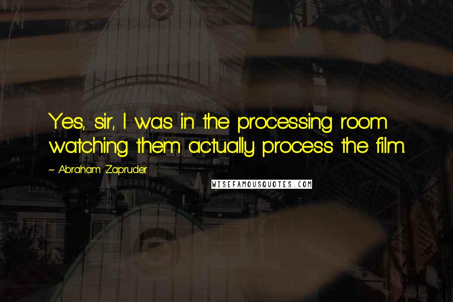 Abraham Zapruder Quotes: Yes, sir, I was in the processing room watching them actually process the film.