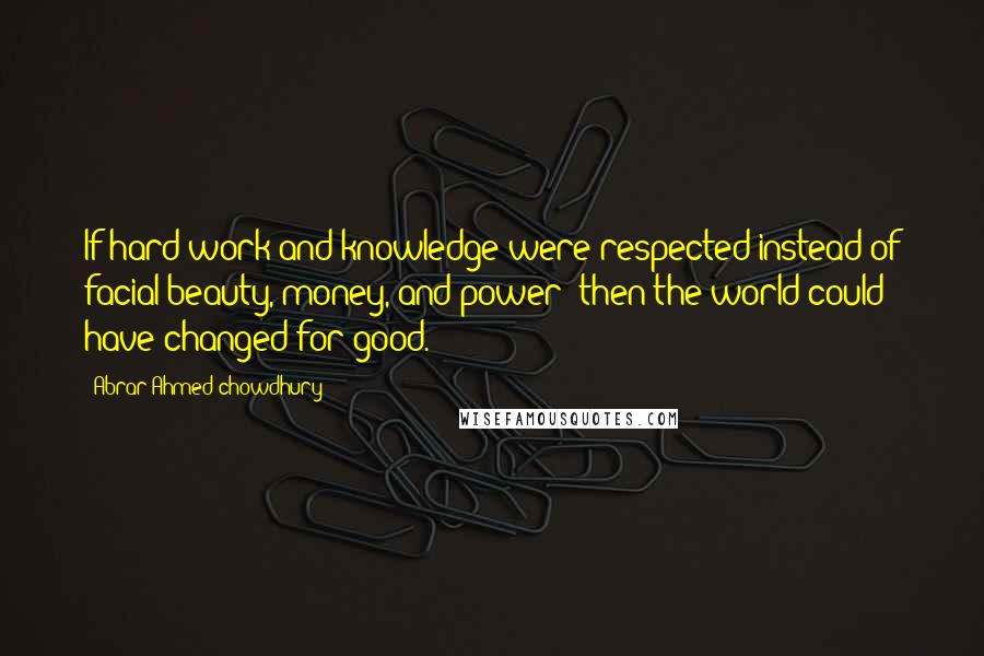 Abrar Ahmed Chowdhury Quotes: If hard work and knowledge were respected instead of facial beauty, money, and power; then the world could have changed for good.