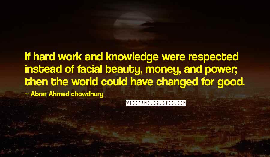 Abrar Ahmed Chowdhury Quotes: If hard work and knowledge were respected instead of facial beauty, money, and power; then the world could have changed for good.