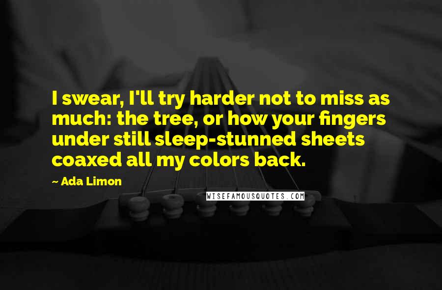 Ada Limon Quotes: I swear, I'll try harder not to miss as much: the tree, or how your fingers under still sleep-stunned sheets coaxed all my colors back.