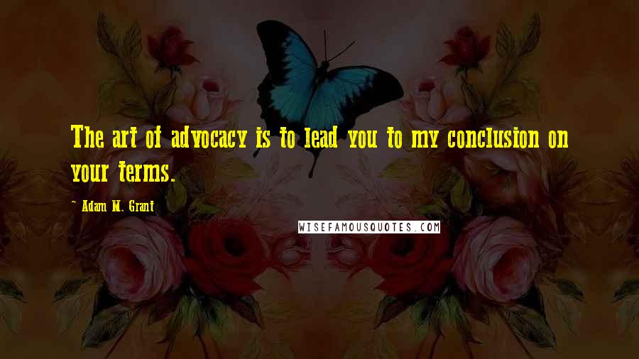 Adam M. Grant Quotes: The art of advocacy is to lead you to my conclusion on your terms.