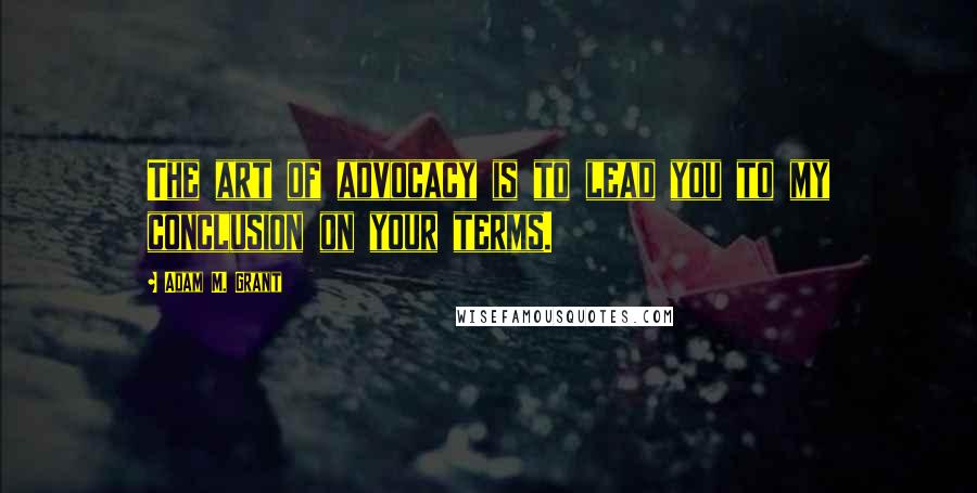 Adam M. Grant Quotes: The art of advocacy is to lead you to my conclusion on your terms.