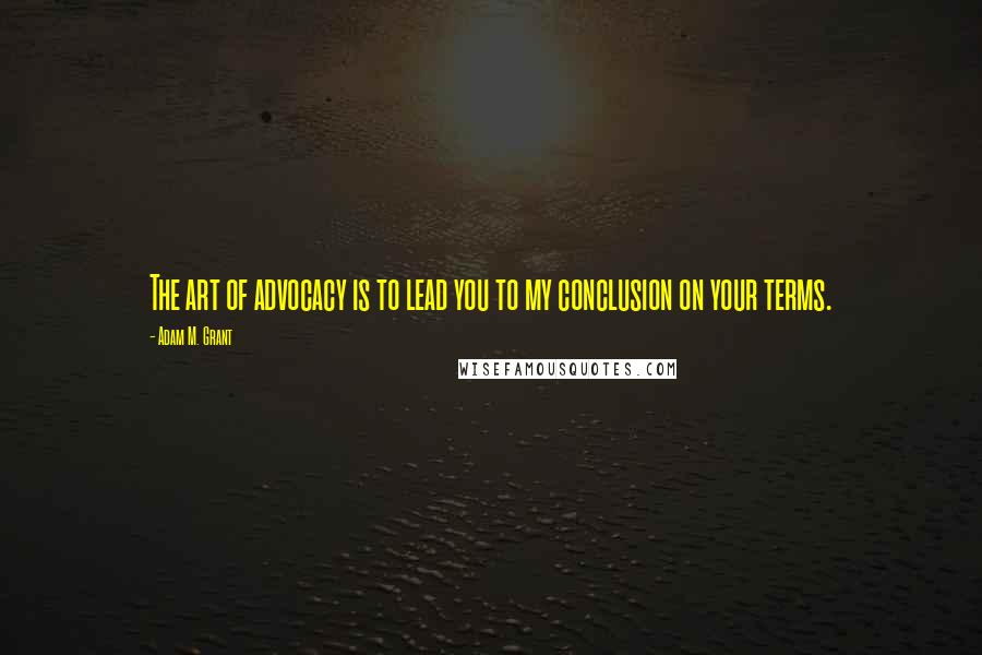 Adam M. Grant Quotes: The art of advocacy is to lead you to my conclusion on your terms.