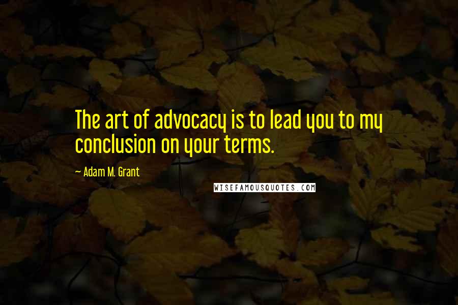 Adam M. Grant Quotes: The art of advocacy is to lead you to my conclusion on your terms.