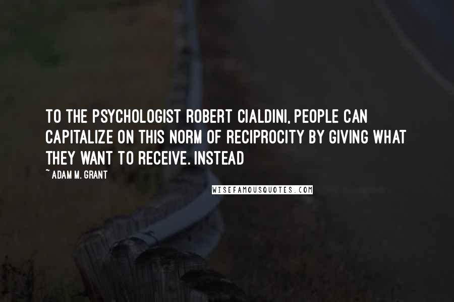 Adam M. Grant Quotes: to the psychologist Robert Cialdini, people can capitalize on this norm of reciprocity by giving what they want to receive. Instead