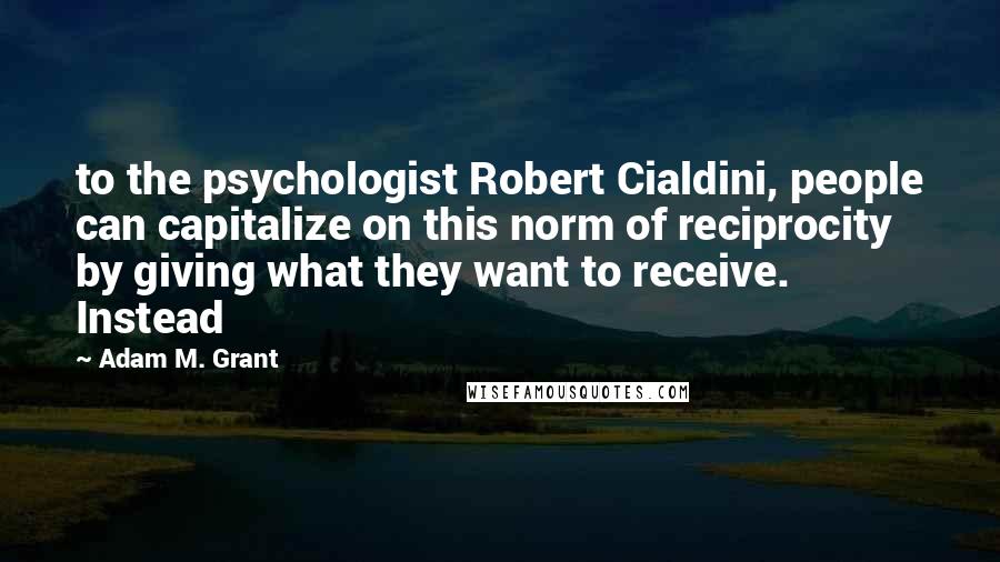 Adam M. Grant Quotes: to the psychologist Robert Cialdini, people can capitalize on this norm of reciprocity by giving what they want to receive. Instead