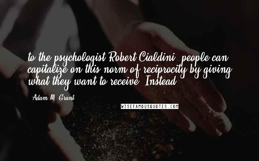 Adam M. Grant Quotes: to the psychologist Robert Cialdini, people can capitalize on this norm of reciprocity by giving what they want to receive. Instead