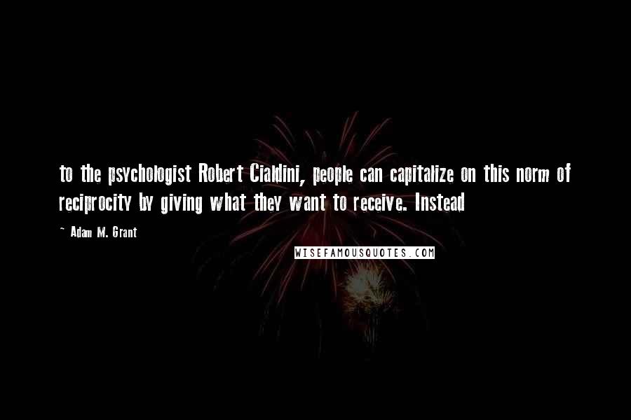 Adam M. Grant Quotes: to the psychologist Robert Cialdini, people can capitalize on this norm of reciprocity by giving what they want to receive. Instead