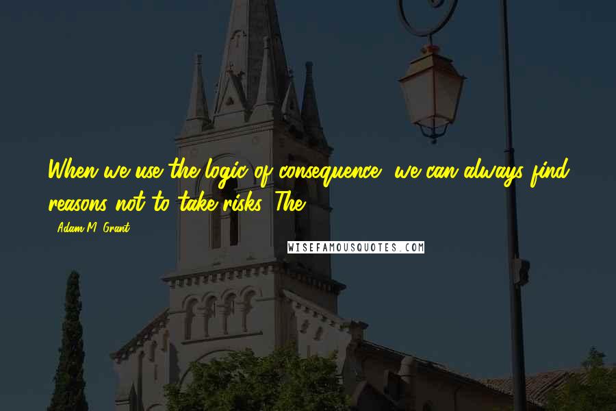 Adam M. Grant Quotes: When we use the logic of consequence, we can always find reasons not to take risks. The