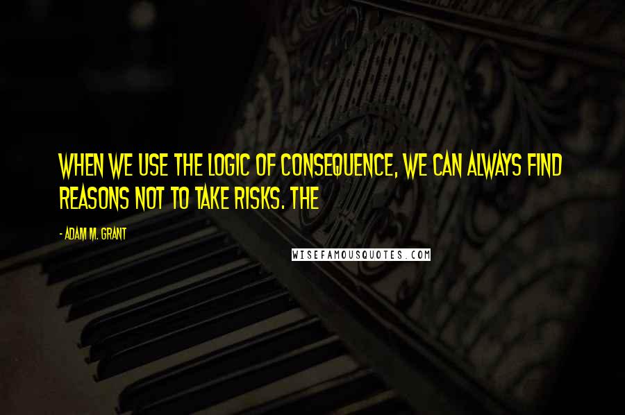 Adam M. Grant Quotes: When we use the logic of consequence, we can always find reasons not to take risks. The