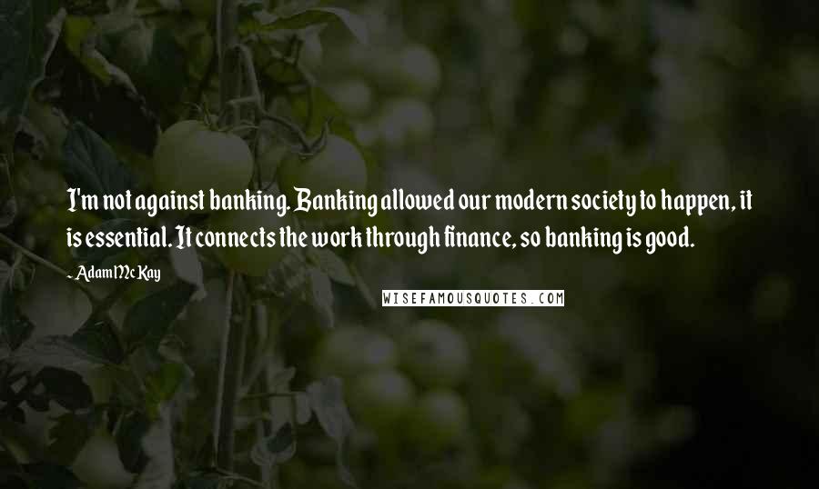 Adam McKay Quotes: I'm not against banking. Banking allowed our modern society to happen, it is essential. It connects the work through finance, so banking is good.