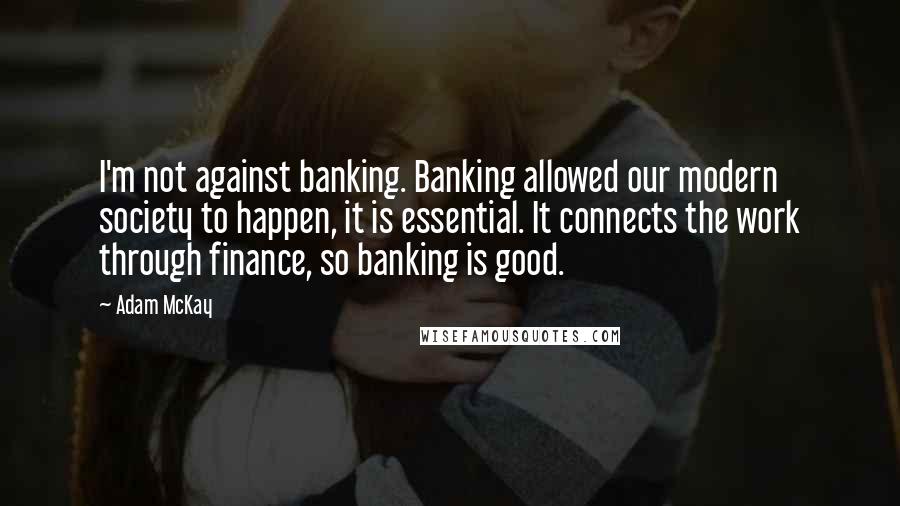 Adam McKay Quotes: I'm not against banking. Banking allowed our modern society to happen, it is essential. It connects the work through finance, so banking is good.