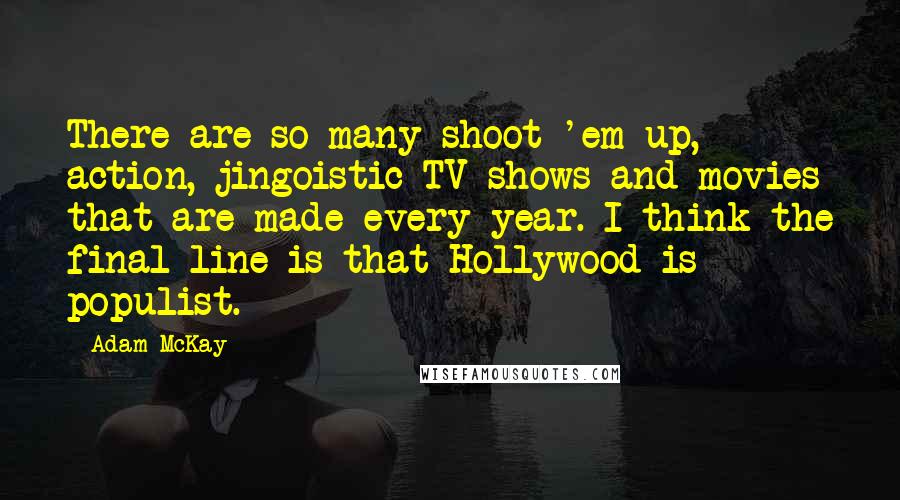 Adam McKay Quotes: There are so many shoot-'em-up, action, jingoistic TV shows and movies that are made every year. I think the final line is that Hollywood is populist.