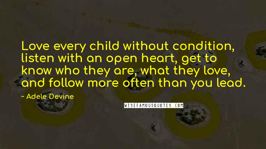 Adele Devine Quotes: Love every child without condition, listen with an open heart, get to know who they are, what they love, and follow more often than you lead.