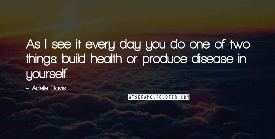 Adelle Davis Quotes: As I see it every day you do one of two things: build health or produce disease in yourself.