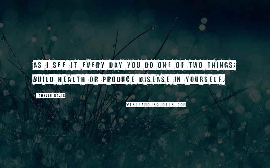 Adelle Davis Quotes: As I see it every day you do one of two things: build health or produce disease in yourself.