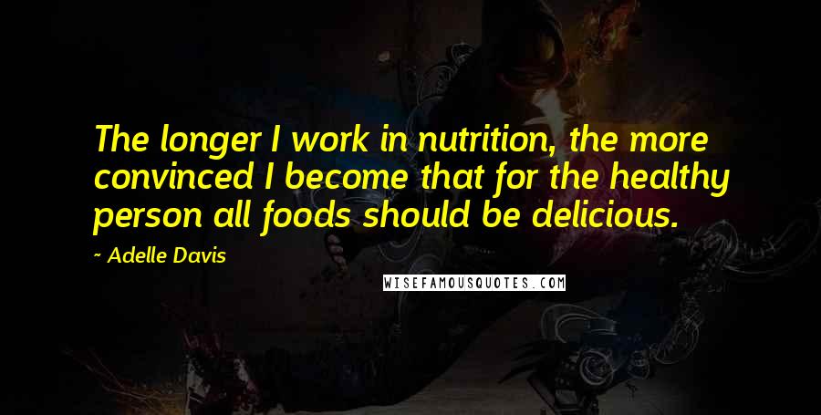 Adelle Davis Quotes: The longer I work in nutrition, the more convinced I become that for the healthy person all foods should be delicious.