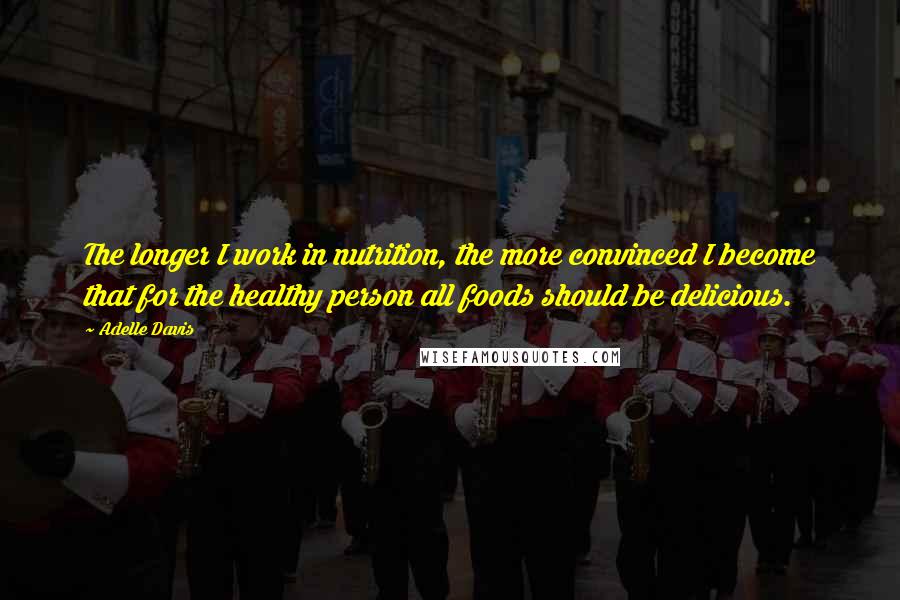 Adelle Davis Quotes: The longer I work in nutrition, the more convinced I become that for the healthy person all foods should be delicious.