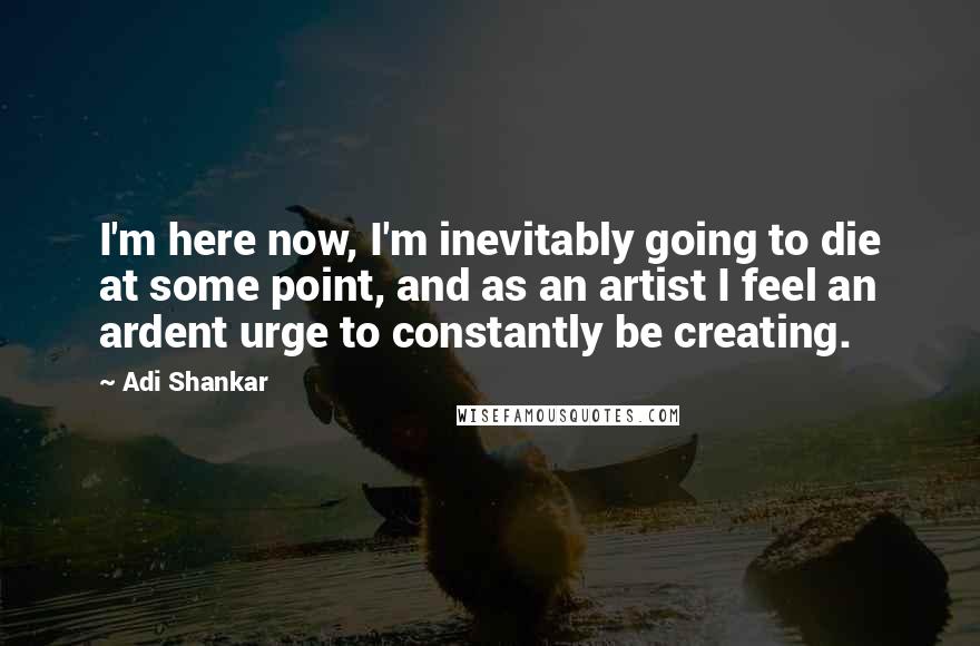 Adi Shankar Quotes: I'm here now, I'm inevitably going to die at some point, and as an artist I feel an ardent urge to constantly be creating.