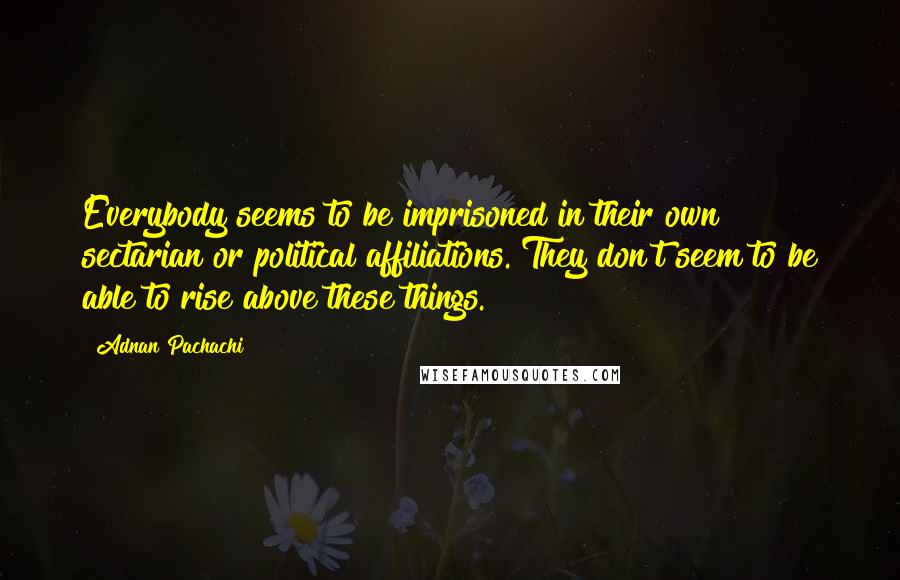 Adnan Pachachi Quotes: Everybody seems to be imprisoned in their own sectarian or political affiliations. They don't seem to be able to rise above these things.