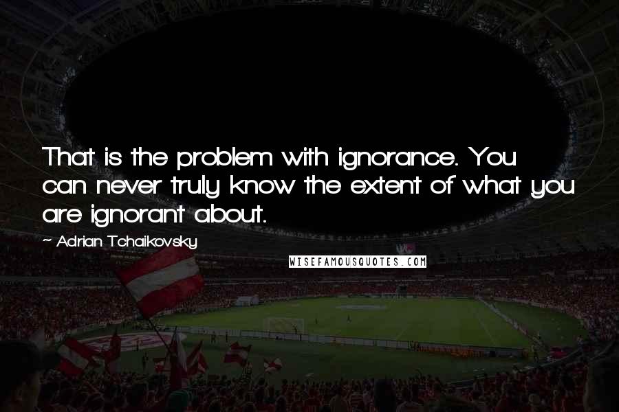 Adrian Tchaikovsky Quotes: That is the problem with ignorance. You can never truly know the extent of what you are ignorant about.