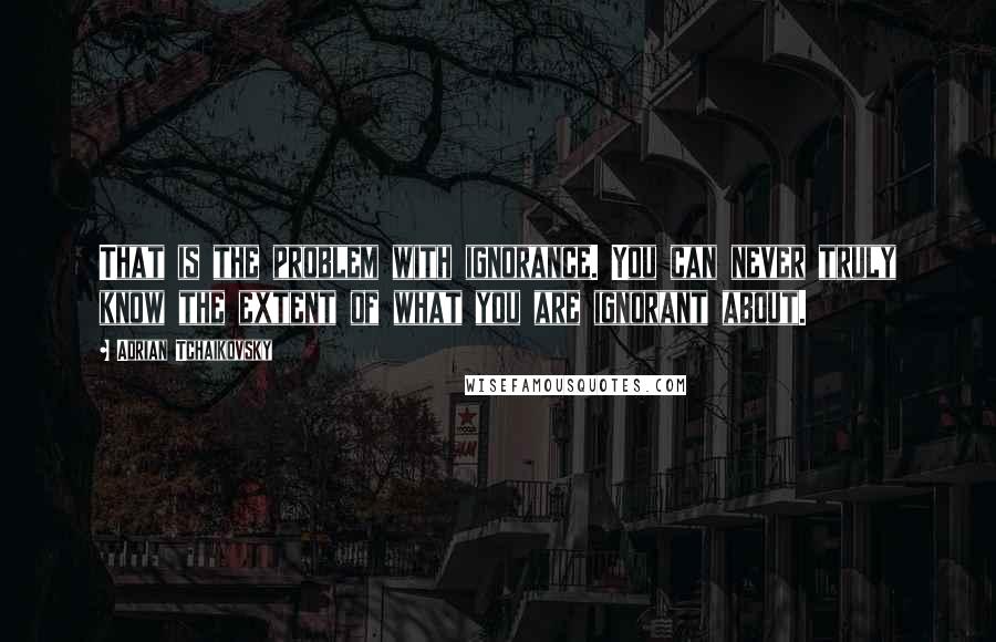 Adrian Tchaikovsky Quotes: That is the problem with ignorance. You can never truly know the extent of what you are ignorant about.