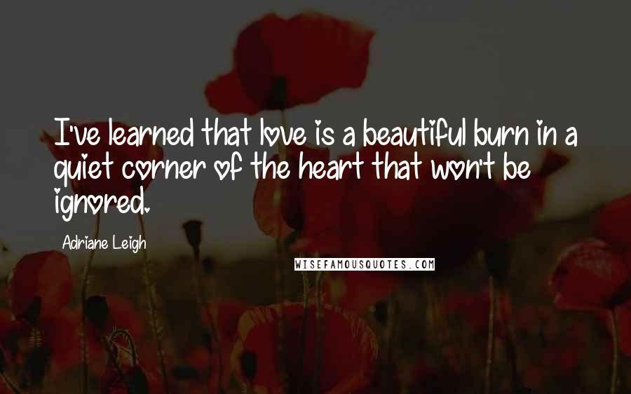 Adriane Leigh Quotes: I've learned that love is a beautiful burn in a quiet corner of the heart that won't be ignored.