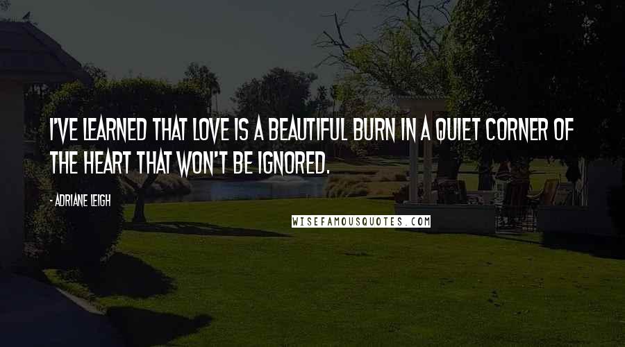 Adriane Leigh Quotes: I've learned that love is a beautiful burn in a quiet corner of the heart that won't be ignored.