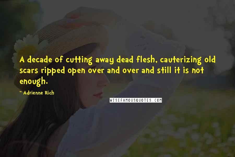 Adrienne Rich Quotes: A decade of cutting away dead flesh, cauterizing old scars ripped open over and over and still it is not enough.