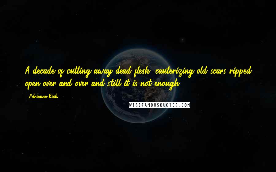 Adrienne Rich Quotes: A decade of cutting away dead flesh, cauterizing old scars ripped open over and over and still it is not enough.