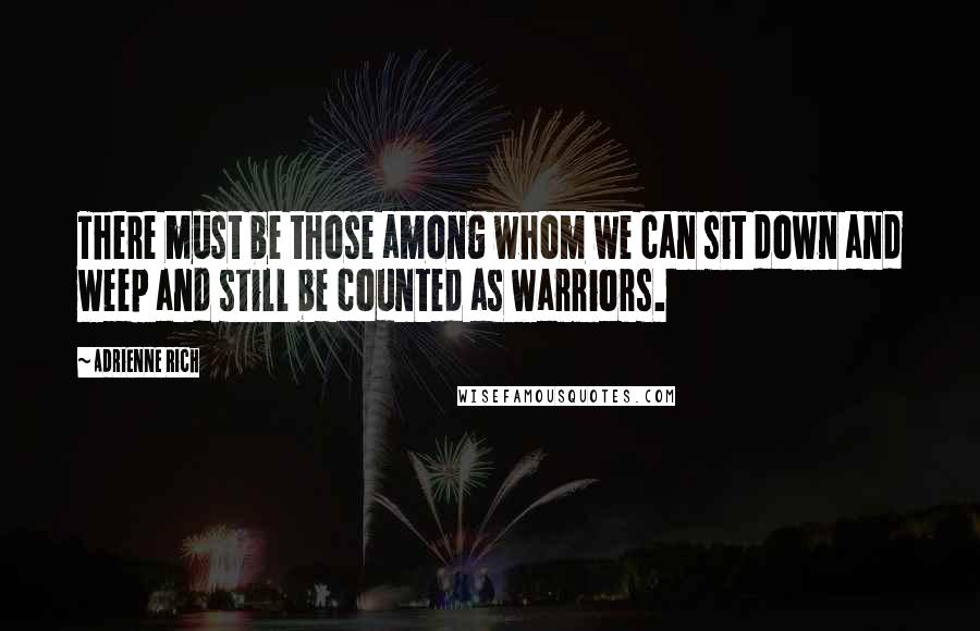 Adrienne Rich Quotes: There must be those among whom we can sit down and weep and still be counted as warriors.